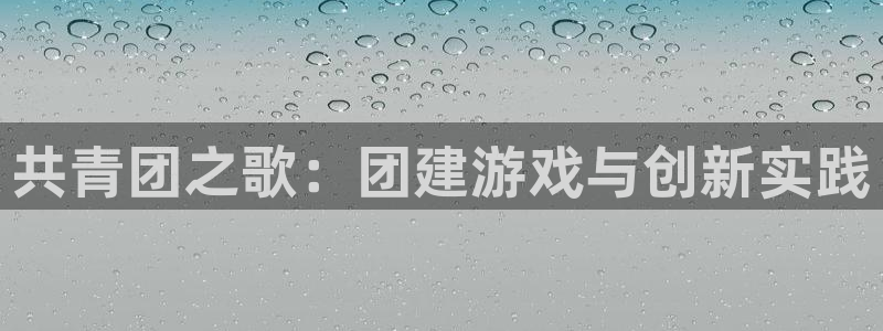 杏宇娱乐平台最新版下载安装手机：共青团之歌：团建游戏与创新实